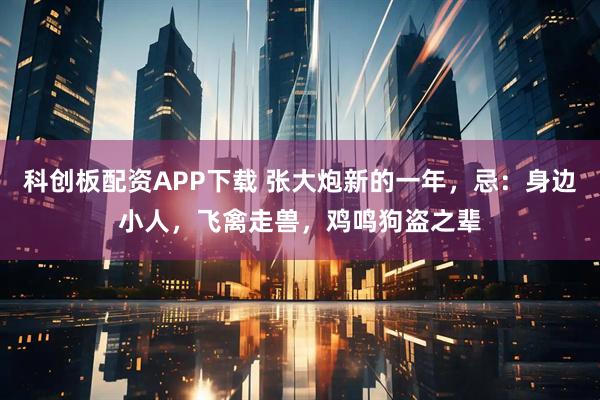 科创板配资APP下载 张大炮新的一年，忌：身边小人，飞禽走兽，鸡鸣狗盗之辈