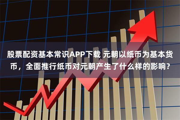 股票配资基本常识APP下载 元朝以纸币为基本货币,全面推行纸币对元朝产生了什么样的影响?