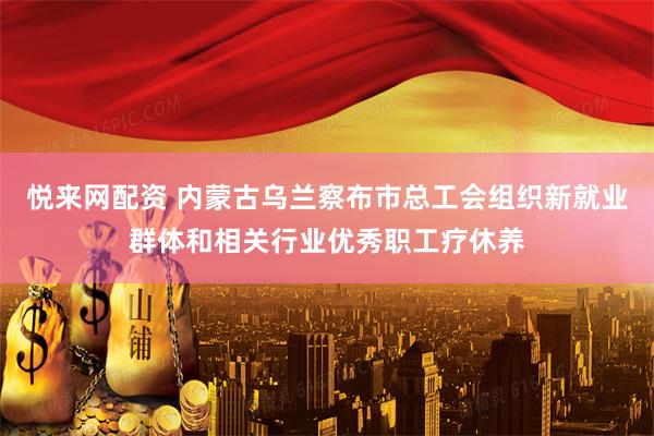 悦来网配资 内蒙古乌兰察布市总工会组织新就业群体和相关行业优秀职工疗休养