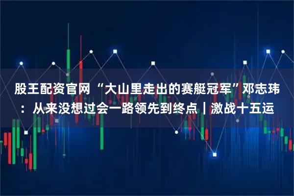 股王配资官网 “大山里走出的赛艇冠军”邓志玮：从来没想过会一路领先到终点｜激战十五运