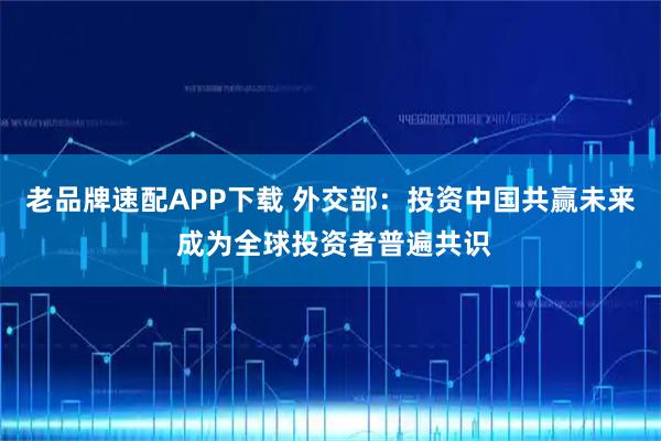 老品牌速配APP下载 外交部：投资中国共赢未来 成为全球投资者普遍共识