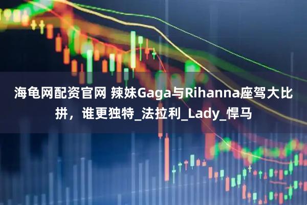 海龟网配资官网 辣妹Gaga与Rihanna座驾大比拼，谁更独特_法拉利_Lady_悍马