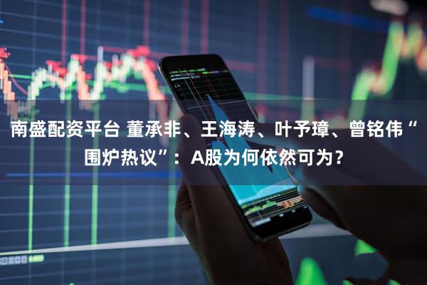 南盛配资平台 董承非、王海涛、叶予璋、曾铭伟“围炉热议”：A股为何依然可为？