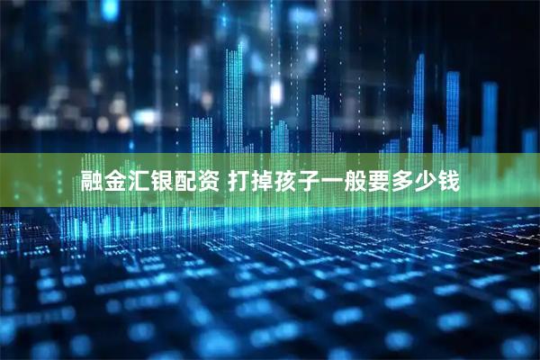 融金汇银配资 打掉孩子一般要多少钱