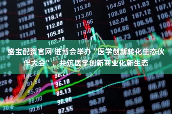 盛宝配资官网 进博会举办“医学创新转化生态伙伴大会”，共筑医学创新商业化新生态