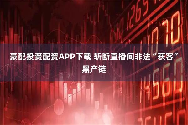 豪配投资配资APP下载 斩断直播间非法“获客”黑产链