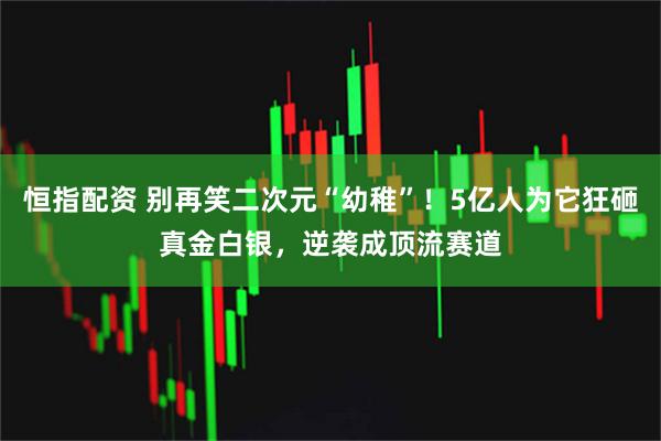 恒指配资 别再笑二次元“幼稚”！5亿人为它狂砸真金白银，逆袭成顶流赛道