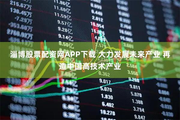 淄博股票配资网APP下载 大力发展未来产业 再造中国高技术产业