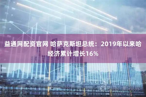 益通网配资官网 哈萨克斯坦总统:2019年以来哈经济累计增长16%