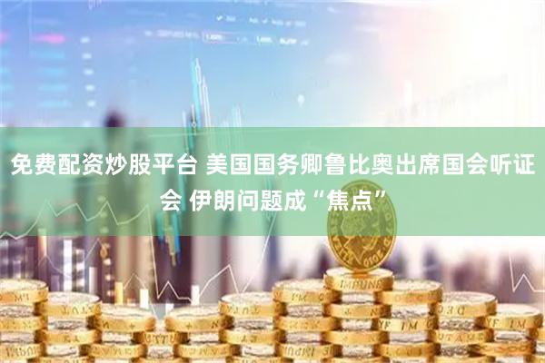 免费配资炒股平台 美国国务卿鲁比奥出席国会听证会 伊朗问题成“焦点”